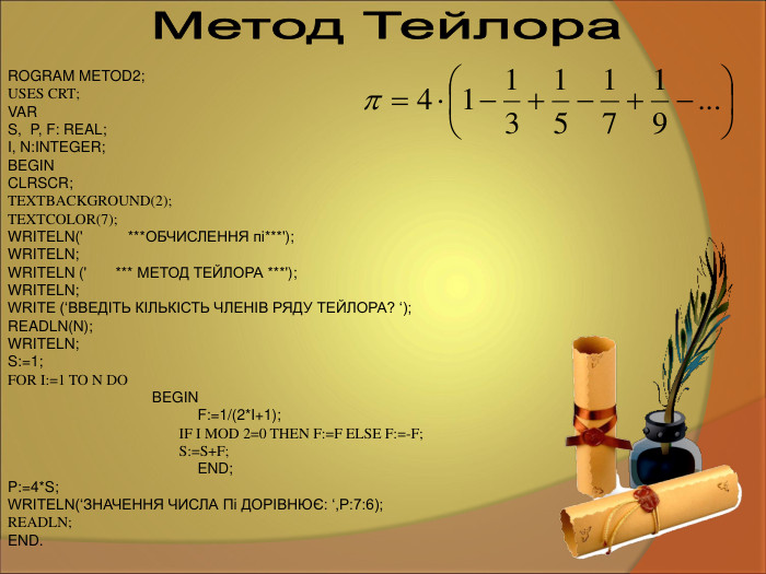 ROGRAM METOD2; USES CRT; VAR  S,  P, F: REAL;  I, N:INTEGER; BEGIN  CLRSCR; TEXTBACKGROUND(2); TEXTCOLOR(7); WRITELN('           ***ОБЧИСЛЕННЯ пі***'); WRITELN; WRITELN ('       *** МЕТОД ТЕЙЛОРА ***'); WRITELN; WRITE (‘ВВЕДІТЬ КІЛЬКІСТЬ ЧЛЕНІВ РЯДУ ТЕЙЛОРА? ‘); READLN(N); WRITELN; S:=1; FOR I:=1 TO N DO                                     BEGIN                                                F:=1/(2*I+1);                                               IF I MOD 2=0 THEN F:=F ELSE F:=-F;                                               S:=S+F;                                               END; P:=4*S; WRITELN(‘ЗНАЧЕННЯ ЧИСЛА Пi ДОРІВНЮЄ: ‘,P:7:6); READLN; END.  