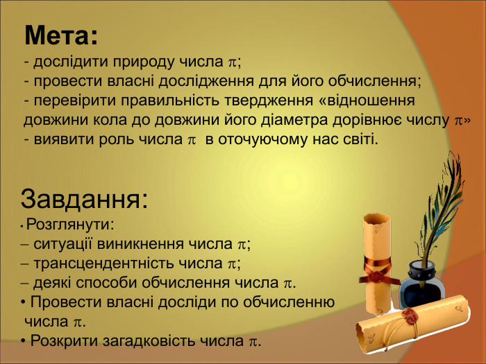 Мета:   - дослідити природу числа ;   провести власні дослідження для його обчислення;   перевірити правильність твердження «відношення  довжини кола до довжини його діаметра дорівнює числу » - виявити роль числа   в оточуючому нас світі.  Завдання:  Розглянути:  ситуації виникнення числа ;  трансцендентність числа ;  деякі способи обчислення числа .  Провести власні досліди по обчисленню  числа .  Розкрити загадковість числа . 