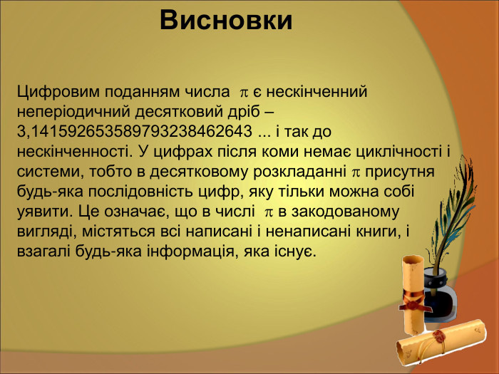 Цифровим поданням числа   є нескінченний неперіодичний десятковий дріб – 3,141592653589793238462643 ... і так до нескінченності. У цифрах після коми немає циклічності і системи, тобто в десятковому розкладанні  присутня будь-яка послідовність цифр, яку тільки можна собі уявити. Це означає, що в числі   в закодованому вигляді, містяться всі написані і ненаписані книги, і взагалі будь-яка інформація, яка існує.  Висновки 