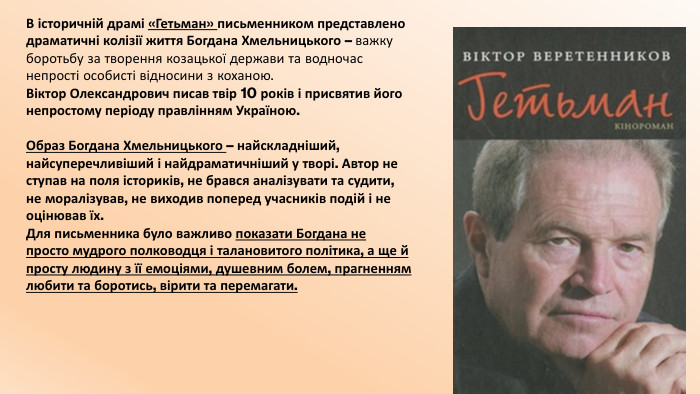 В історичній драмі «Гетьман» письменником представлено драматичні колізії життя Богдана Хмельницького – важку боротьбу за творення козацької держави та водночас непрості особисті відносини з коханою. Віктор Олександрович писав твір 10 років і присвятив його непростому періоду правлінням Україною. Образ Богдана Хмельницького – найскладніший, найсуперечливіший і найдраматичніший у творі. Автор не ступав на поля істориків, не брався аналізувати та судити, не моралізував, не виходив поперед учасників подій і не оцінював їх. Для письменника було важливо показати Богдана не просто мудрого полководця і талановитого політика, а ще й просту людину з її емоціями, душевним болем, прагненням любити та боротись, вірити та перемагати.