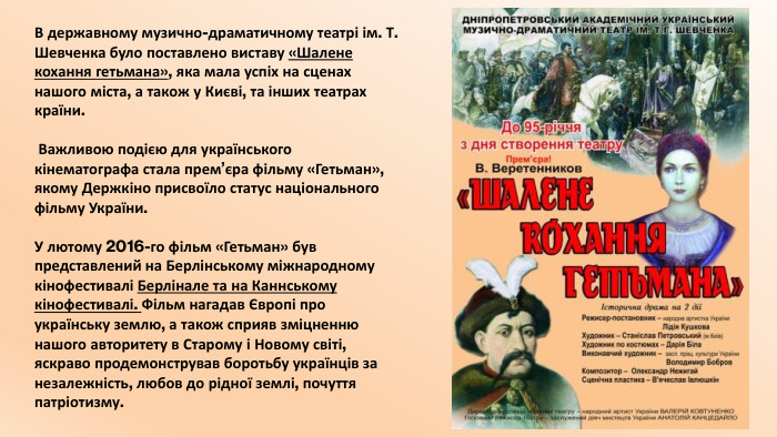 В державному музично-драматичному театрі ім. Т. Шевченка було поставлено виставу «Шалене кохання гетьмана», яка мала успіх на сценах нашого міста, а також у Києві, та інших театрах країни. Важливою подією для українського кінематографа стала прем’єра фільму «Гетьман», якому Держкіно присвоїло статус національного фільму України. У лютому 2016-го фільм «Гетьман» був представлений на Берлінському міжнародному кінофестивалі Берлінале та на Каннському кінофестивалі. Фільм нагадав Європі про українську землю, а також сприяв зміцненню нашого авторитету в Старому і Новому світі, яскраво продемонстрував боротьбу українців за незалежність, любов до рідної землі, почуття патріотизму.