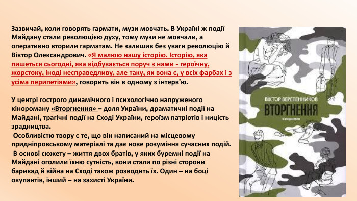 Зазвичай, коли говорять гармати, музи мовчать. В Україні ж події Майдану стали революцією духу, тому музи не мовчали, а оперативно вторили гарматам. Не залишив без уваги революцію й Віктор Олександрович. «Я малюю нашу історію. Історію, яка пишеться сьогодні, яка відбувається поруч з нами - героїчну, жорстоку, іноді несправедливу, але таку, як вона є, у всіх фарбах і з усіма перипетіями», говорить він в одному з інтерв’ю. У центрі гострого динамічного і психологічно напруженого кінороману «Вторгнення» – доля України, драматичні події на Майдані, трагічні події на Сході України, героїзм патріотів і ницість зрадництва. Особливістю твору є те, що він написаний на місцевому придніпровському матеріалі та дає нове розуміння сучасних подій. В основі сюжету – життя двох братів, у яких буремні події на Майдані оголили їхню сутність, вони стали по різні сторони барикад й війна на Сході також розводить їх. Один – на боці окупантів, інший – на захисті України.