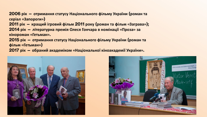 2006 рік — отримання статусу Національного фільму України (роман та серіал «Запороги»)2011 рік — кращий ігровий фільм 2011 року (роман та фільм «Заграва»);2014 рік — літературна премія Олеся Гончара в номінації «Проза» за кінороман «Гетьман».2015 рік — отримання статусу Національного фільму України (роман та фільм «Гетьман»)2017 рік — обраний академіком «Національної кіноакадемії України».