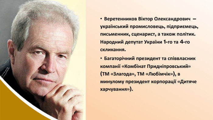 Веретенников Віктор Олександрович — український промисловець, підприємець, письменник, сценарист, а також політик. Народний депутат України 1-го та 4-го скликання. Багаторічний президент та співвласник компанії «Комбінат Придніпровський» (ТМ «Злагода», ТМ «Любімчік»), в минулому президент корпорації «Дитяче харчування»).