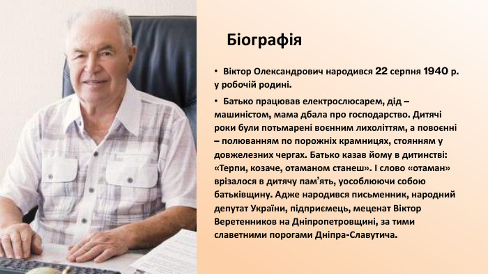 Біографія. Віктор Олександрович народився 22 серпня 1940 р. у робочій родині. Батько працював електрослюсарем, дід – машиністом, мама дбала про господарство. Дитячі роки були потьмарені воєнним лихоліттям, а повоєнні – полюванням по порожніх крамницях, стоянням у довжелезних чергах. Батько казав йому в дитинстві: «Терпи, козаче, отаманом станеш». І слово «отаман» врізалося в дитячу пам’ять, уособлюючи собою батьківщину. Адже народився письменник, народний депутат України, підприємець, меценат Віктор Веретенников на Дніпропетровщині, за тими славетними порогами Дніпра-Славутича. 