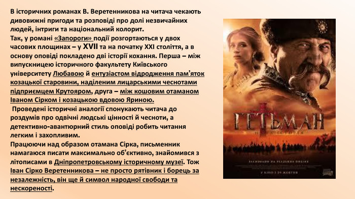 В історичних романах В. Веретенникова на читача чекають дивовижні пригоди та розповіді про долі незвичайних людей, інтриги та національний колорит. Так, у романі «Запороги» події розгортаються у двох часових площинах – у XVII та на початку ХХІ століття, а в основу оповіді покладено дві історії кохання. Перша – між випускницею історичного факультету Київського університету Любавою й ентузіастом відродження пам’яток козацької старовини, наділеним лицарськими чеснотами підприємцем Крутояром, друга – між кошовим отаманом Іваном Сірком і козацькою вдовою Яриною. Проведені історичні аналогії спонукають читача до роздумів про одвічні людські цінності й чесноти, а детективно-авантюрний стиль оповіді робить читання легким і захопливим. Працюючи над образом отамана Сірка, письменник намагаюся писати максимально об’єктивно, знайомився з літописами в Дніпропетровському історичному музеї. Тож Іван Сірко Веретенникова – не просто рятівник і борець за незалежність, він ще й символ народної свободи та нескореності.