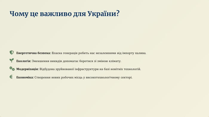 Енергетична безпека: Власна генерація робить нас незалежними від імпорту палива. Екологія: Зменшення викидів допомагає боротися зі зміною клімату. Модернізація: Відбудова зруйнованої інфраструктури на базі новітніх технологій. Економіка: Створення нових робочих місць у високотехнологічному секторі. Чому це важливо для України?