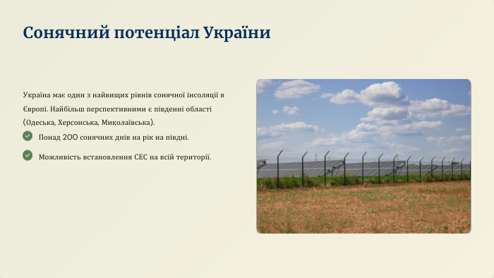 Україна має один з найвищих рівнів сонячної інсоляції в Європі. Найбільш перспективними є південні області (Одеська, Херсонська, Миколаївська). Понад 200 сонячних днів на рік на півдні. Можливість встановлення СЕС на всій території. Сонячний потенціал України