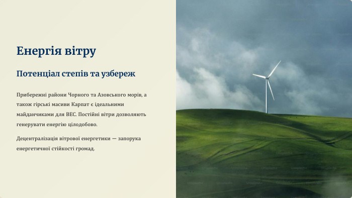 Енергія вітру. Потенціал степів та узбереж. Прибережні райони Чорного та Азовського морів, а також гірські масиви Карпат є ідеальними майданчиками для ВЕС. Постійні вітри дозволяють генерувати енергію цілодобово. Децентралізація вітрової енергетики — запорука енергетичної стійкості громад.