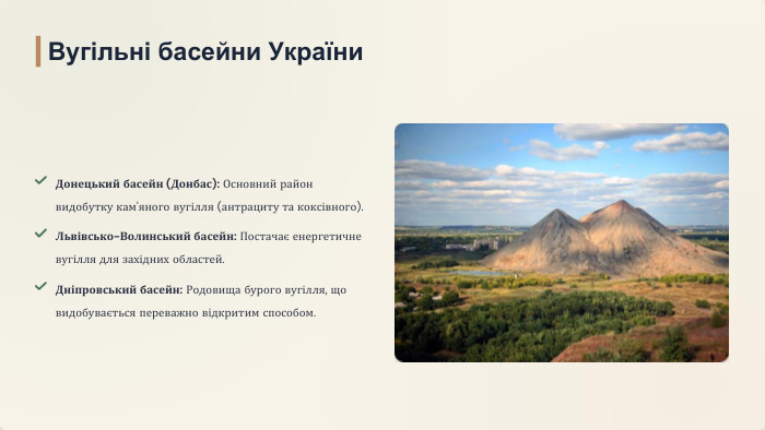 Донецький басейн (Донбас): Основний район видобутку кам'яного вугілля (антрациту та коксівного). Львівсько-Волинський басейн: Постачає енергетичне вугілля для західних областей. Дніпровський басейн: Родовища бурого вугілля, що видобувається переважно відкритим способом. Вугільні басейни України