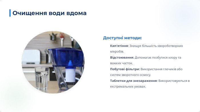Доступні методи: Кип'ятіння: Знищує більшість хвороботворних мікробів. Відстоювання: Допомагає позбутися хлору та важких часток. Побутові фільтри: Використання глечиків або систем зворотного осмосу. Таблетки для знезараження: Використовуються в екстремальних умовах. Очищення води вдома