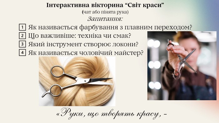 Інтерактивна вікторина “Світ краси”(чат або пінята рука)Запитання: 1️⃣ Як називається фарбування з плавним переходом? 2️⃣ Що важливіше: техніка чи смак? 3️⃣ Який інструмент створює локони? 4️⃣ Як називається чоловічий майстер? «Руки, що творять красу, - найцінніші!»