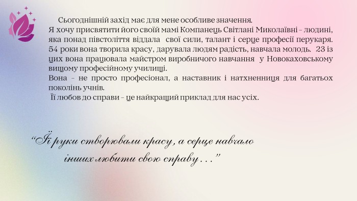  Сьогоднішній захід має для мене особливе значення. Я хочу присвятити його своїй мамі Компанець Світлані Миколаївні - людині, яка понад півстоліття віддала свої сили, талант і серце професії перукаря. 54 роки вона творила красу, дарувала людям радість, навчала молодь. 23 із цих вона працювала майстром виробничого навчання у Новокаховському вищому професійному училищі. Вона - не просто професіонал, а наставник і натхненниця для багатьох поколінь учнів. Її любов до справи - це найкращий приклад для нас усіх.“Її руки створювали красу, а серце навчало інших любити свою справу…”