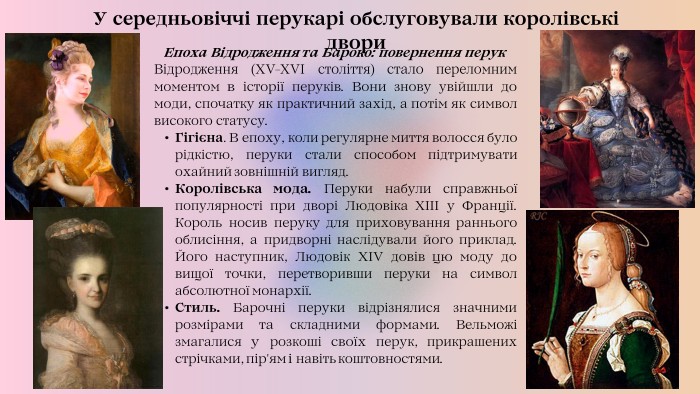  Епоха Відродження та Бароко: повернення перук. Відродження (XV-XVI століття) стало переломним моментом в історії перуків. Вони знову увійшли до моди, спочатку як практичний захід, а потім як символ високого статусу. Гігієна. В епоху, коли регулярне миття волосся було рідкістю, перуки стали способом підтримувати охайний зовнішній вигляд. Королівська мода. Перуки набули справжньої популярності при дворі Людовіка XIII у Франції. Король носив перуку для приховування раннього облисіння, а придворні наслідували його приклад. Його наступник, Людовік XIV довів цю моду до вищої точки, перетворивши перуки на символ абсолютної монархії. Стиль. Барочні перуки відрізнялися значними розмірами та складними формами. Вельможі змагалися у розкоші своїх перук, прикрашених стрічками, пір'ям і навіть коштовностями. У середньовіччі перукарі обслуговували королівські двори