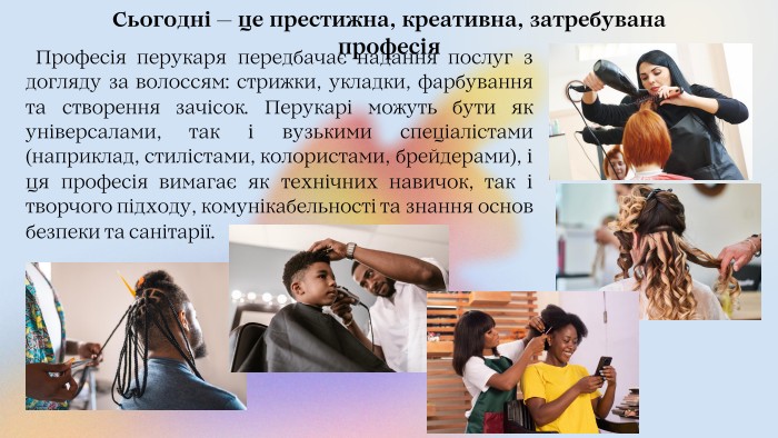 Сьогодні — це престижна, креативна, затребувана професія Професія перукаря передбачає надання послуг з догляду за волоссям: стрижки, укладки, фарбування та створення зачісок. Перукарі можуть бути як універсалами, так і вузькими спеціалістами (наприклад, стилістами, колористами, брейдерами), і ця професія вимагає як технічних навичок, так і творчого підходу, комунікабельності та знання основ безпеки та санітарії. 