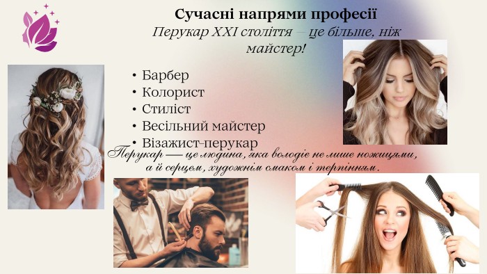 Перукар — це людина, яка володіє не лише ножицями, а й серцем, художнім смаком і терпінням. Сучасні напрями професіїПерукар XXI століття — це більше, ніж майстер!Барбер. Колорист. Стиліст. Весільний майстер. Візажист-перукар