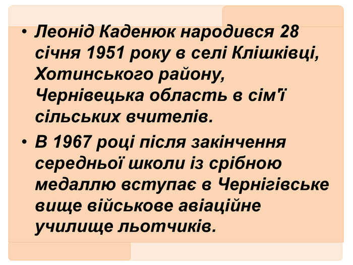 Леонід Каденюк народився 28 січня 1951 року в селі Клішківці, Хотинського району, Чернівецька область в сім'ї сільських вчителів. В 1967 році після закінчення середньої школи із срібною медаллю вступає в Чернігівське вище військове авіаційне училище льотчиків. 