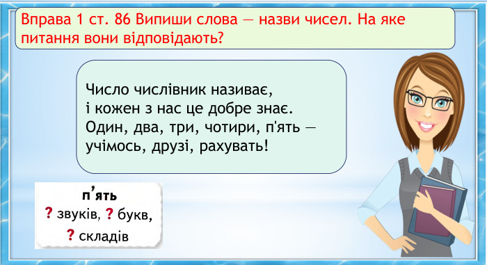 Вправа 1 ст. 86 Випиши слова — назви чисел. На яке питання вони відповідають?Число числівник називає, і кожен з нас це добре знає. Один, два, три, чотири, п'ять — учімось, друзі, рахувать!