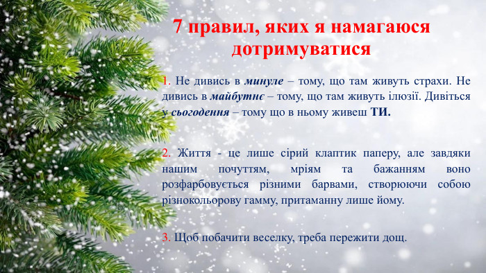 7 правил, яких я намагаюся дотримуватися1. Не дивись в минуле – тому, що там живуть страхи. Не дивись в майбутнє – тому, що там живуть ілюзії. Дивіться у сьогодення – тому що в ньому живеш ТИ. 2. Життя - це лише сірий клаптик паперу, але завдяки нашим почуттям, мріям та бажанням воно розфарбовується різними барвами, створюючи собою різнокольорову гамму, притаманну лише йому.3. Щоб побачити веселку, треба пережити дощ.