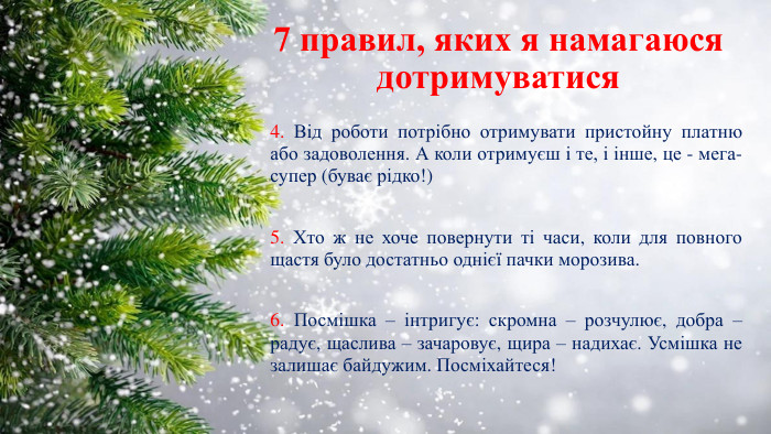 7 правил, яких я намагаюся дотримуватися4. Від роботи потрібно отримувати пристойну платню або задоволення. А коли отримуєш і те, і інше, це - мега-супер (буває рідко!) 5. Хто ж не хоче повернути ті часи, коли для повного щастя було достатньо однієї пачки морозива. 6. Посмішка – інтригує: скромна – розчулює, добра – радує, щаслива – зачаровує, щира – надихає. Усмішка не залишає байдужим. Посміхайтеся!