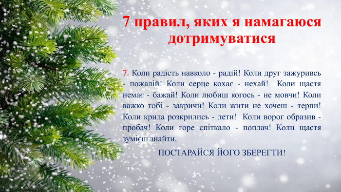 7 правил, яких я намагаюся дотримуватися7. Коли радість навколо - радій! Коли друг зажуривсь - пожалій! Коли серце коxає - неxай! Коли щастя немає - бажай! Коли любиш когось - не мовчи! Коли важко тобі - закричи! Коли жити не хочеш - терпи! Коли крила розкрились - лети! Коли ворог образив - пробач! Коли горе спіткало - поплач! Коли щастя зумієш знайти,ПОСТАРАЙСЯ ЙОГО ЗБЕРЕГТИ!