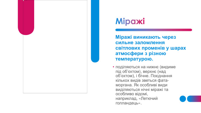 МіражіМіражі виникають через сильне заломлення світлових променів у шарах атмосфери з різною температурою.поділяються на нижнє (видиме під об’єктом), верхнє (над об’єктом), і бічне. Поєднання кількох видів зветься фата-моргана. Як особливі види виділяються нічні міражі та особливо відомі, наприклад, «Летючий голландець».