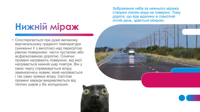Нижній міраж. Зображення неба за нижнього міража створює ілюзію води на поверхні. Тому дорога, що йде вдалину в спекотній літній день, здається мокрою. Спостерігається при дуже великому вертикальному градієнті температури (зниженні її з висотою) над перегрітою рівною поверхнею: часто пустелею або асфальтованою дорогою. Сонячні промені нагрівають поверхню, від якої нагрівається нижній шар повітря. Він у свою чергу спрямовується вгору, замінюючись новим, який нагрівається і так само прямує вгору. Світлові промені завжди викривляються від теплих шарів у бік холодніших.