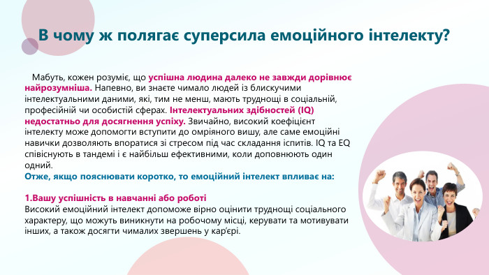 В чому ж полягає суперсила емоційного інтелекту? Мабуть, кожен розуміє, що успішна людина далеко не завжди дорівнює найрозумніша. Напевно, ви знаєте чимало людей із блискучими інтелектуальними даними, які, тим не менш, мають труднощі в соціальній, професійній чи особистій сферах. Інтелектуальних здібностей (IQ) недостатньо для досягнення успіху. Звичайно, високий коефіцієнт інтелекту може допомогти вступити до омріяного вишу, але саме емоційні навички дозволяють впоратися зі стресом під час складання іспитів. IQ та EQ співіснують в тандемі і є найбільш ефективними, коли доповнюють один одний. Отже, якщо пояснювати коротко, то емоційний інтелект впливає на:1. Вашу успішність в навчанні або роботіВисокий емоційний інтелект допоможе вірно оцінити труднощі соціального характеру, що можуть виникнути на робочому місці, керувати та мотивувати інших, а також досягти чималих звершень у кар’єрі.