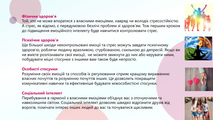 Фізичне здоров’я. Той, хто не може впоратися з власними емоціями, навряд чи володіє стресостійкістю. А стрес, як відомо, є передумовою безлічі проблем зі здоров’ям. Тож першим кроком до підвищення емоційного інтелекту буде навчитися контролювати стрес. Психічне здоров’я. Ще більшої шкоди неконтрольовані емоції та стрес можуть завдати психічному здоров’ю, роблячи людину вразливою, стурбованою, схильною до депресій. Якщо ви не вмієте розпізнавати свої емоції, не можете звикнути до них або керувати ними, побудувати міцні стосунки з іншими вам також буде непросто. Особисті стосунки. Розуміння своїх емоцій та способів їх регулювання сприяє кращому вираженню власних почуттів та розумінню почуттів інших. Це дозволить покращити комунікативні навички та ефективніше будувати міжособистісні стосунки. Соціальний інтелект. Перебування в гармонії з власними емоціями об’єднує вас з оточуючими та навколишнім світом. Соціальний інтелект дозволяє швидко відрізнити друзів від ворогів, помічати інтерес інших людей до вас та почуватися щасливим. 