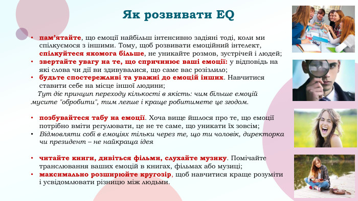 Як розвивати ЕQпам’ятайте, що емоції найбільш інтенсивно задіяні тоді, коли ми спілкуємося з іншими. Тому, щоб розвивати емоційний інтелект, спілкуйтеся якомога більше, не уникайте розмов, зустрічей і людей;звертайте увагу на те, що спричинює ваші емоції: у відповідь на які слова чи дії ви здивувалися, що саме вас розізлило;будьте спостережливі та уважні до емоцій інших. Навчитися ставити себе на місце іншої людини; Тут діє принцип переходу кількості в якість: чим більше емоцій мусите 