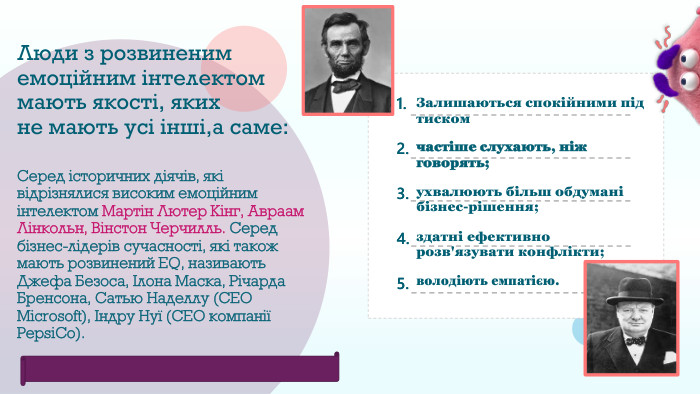 Люди з розвиненим емоційним інтелектом мають якості, яких не мають усі інші,а саме: Серед історичних діячів, які відрізнялися високим емоційним інтелектом Мартін Лютер Кінг, Авраам Лінкольн, Вінстон Черчилль. Серед бізнес-лідерів сучасності, які також мають розвинений EQ, називають Джефа Безоса, Ілона Маска, Річарда Бренсона, Сатью Наделлу (СЕО Microsoft), Індру Нуї (CEO компанії Pepsi. Co). Залишаються спокійними під тискомчастіше слухають, ніж говорять;ухвалюють більш обдумані бізнес-рішення;здатні ефективно розв'язувати конфлікти;володіють емпатією.1. 2. 3. 4. 5. Feeling overwhelmed13