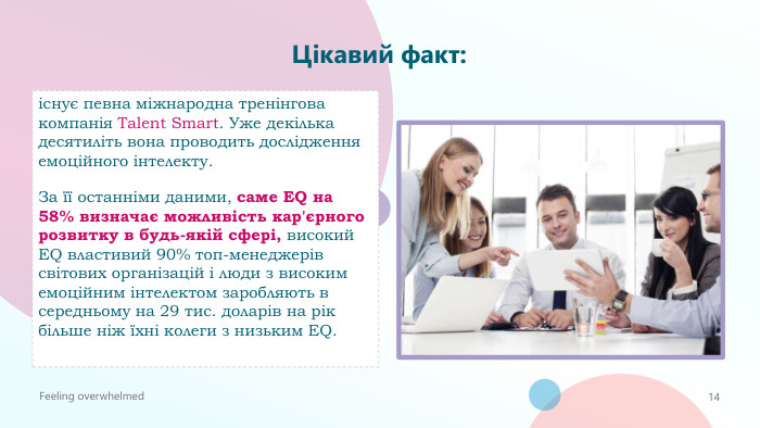 Цікавий факт: існує певна міжнародна тренінгова компанія Talent Smart. Уже декілька десятиліть вона проводить дослідження емоційного інтелекту. За її останніми даними, саме EQ на 58% визначає можливість кар'єрного розвитку в будь-якій сфері, високий EQ властивий 90% топ-менеджерів світових організацій і люди з високим емоційним інтелектом заробляють в середньому на 29 тис. доларів на рік більше ніж їхні колеги з низьким EQ. Feeling overwhelmed14