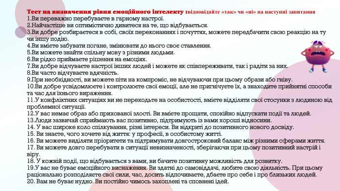 Тест на визначення рівня емоційного інтелекту :відповідайте «так» чи «ні» на наступні запитання1. Ви переважно перебуваєте в гарному настрої. 2. Найчастіше ви оптимістично дивитеся на те, що відбувається. 3. Ви добре розбираєтеся в собі, своїх переконаннях і почуттях, можете передбачити свою реакцію на ту чи іншу подію. 4. Ви вмієте забувати погане, змінювати до нього своє ставлення. 5. Ви можете знайти спільну мову з різними людьми. 6. Ви рідко приймаєте рішення на емоціях. 7. Ви добре відчуваєте настрої інших людей і можете як співпереживати, так і радіти за них. 8. Ви часто відчуваєте вдячність.9. При необхідності, ви можете піти на компроміс, не відчуваючи при цьому образи або гніву. 10. Ви добре усвідомлюєте і контролюєте свої емоції, але не пригнічуєте їх, а знаходите прийнятні способи та час для їхнього вираження.11. У конфліктних ситуаціях ви не переходьте на особистості, вмієте відділяти свої стосунки з людиною від проблемної ситуації. 12. У вас немає образ або прихованої злості. Ви вмієте прощати, спокійно відпускати події та людей. 13. Люди зазвичай сприймають вас позитивно, підтримують із вами хороші відносини. 14. У вас широке коло спілкування, різні інтереси. Ви відкриті до позитивного нового досвіду.15. Ви знаєте, чого хочете від життя: у професії, в особистому житті. 16. Ви можете виділяти пріоритети та підтримувати довгостроковий баланс між різними сферами життя. 17. Ви можете довго перебувати в ситуації невизначеності, зберігаючи при цьому позитивний настрій і віру. 18. У кожній події, що відбувається з вами, ви бачите позитивну можливість для розвитку. 19. У вас не буває емоційного виснаження. Ви здатні до самовіддачі, любите свою діяльність. При цьому раціонально розподіляєте свої сили, час, досить відпочиваєте, дбаєте про себе і про близьких людей. 20. Вам не буває нудно. Ви постійно чимось захоплені та сповнені ідей. 