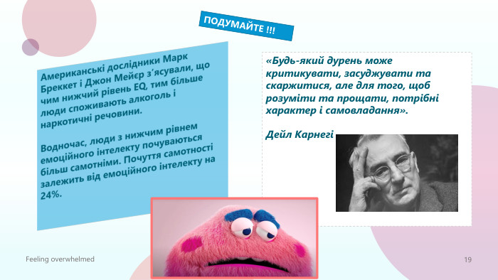Американські дослідники Марк Бреккет і Джон Мейєр з’ясували, що чим нижчий рівень ЕQ, тим більше люди споживають алкоголь і наркотичні речовини. Водночас, люди з нижчим рівнем емоційного інтелекту почуваються більш самотніми. Почуття самотності залежить від емоційного інтелекту на 24%. «Будь-який дурень може критикувати, засуджувати та скаржитися, але для того, щоб розуміти та прощати, потрібні характер і самовладання». Дейл КарнегіFeeling overwhelmed19 ПОДУМАЙТЕ !!!