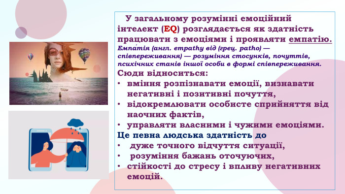  У загальному розумінні емоційний інтелект (EQ) розглядається як здатність працювати з емоціями і проявляти емпатію. Емпа́тія (англ. empathy від (грец. patho) — співпереживання) — розуміння стосунків, почуттів, психічних станів іншої особи в формі співпереживання. Сюди відноситься: вміння розпізнавати емоції, визнавати негативні і позитивні почуття, відокремлювати особисте сприйняття від наочних фактів, управляти власними і чужими емоціями. Це певна людська здатність до дуже точного відчуття ситуації, розуміння бажань оточуючих, стійкості до стресу і впливу негативних емоцій.