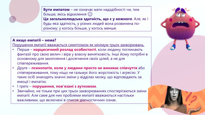 Бути емпатом – не означає мати надздібності чи, тим більше, якісь відхилення 🙂Це загальнолюдська здатність, що є у кожного. Але, як і будь-яка здатність, у різних людей вона розвинена по-різному: у когось більше, у когось менше. А якщо емпатії – нема?Порушення емпатії вважається симптомом як мінімум трьох захворювань. Перше – нарцисичний розлад особистості, коли людину поглинають фантазії про свою велич і віра у власну винятковість. Інші йому потрібні в основному для захоплення і досягнення своїх цілей, а не для співпереживання. Друге – психопатія, коли у людини просто не виникає співчуття або співпереживання, тому ніщо не гальмує його жорстокість і агресію. У таких осіб знаходять значні зміни у відділах мозку, що відповідають за емоції і емпатію.І третє – порушення, пов’язані з аутизмом. Звичайно, не тільки при цих трьох захворюваннях спостерігаються зміни емпатії. Але саме для них проблеми емпатії вважаються настільки важливими, що включені в список діагностичних ознак.