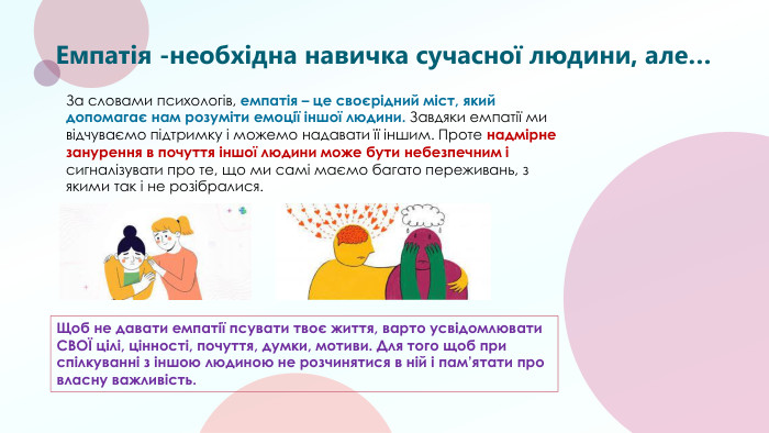 Емпатія -необхідна навичка сучасної людини, але…Щоб не давати емпатії псувати твоє життя, варто усвідомлювати СВОЇ цілі, цінності, почуття, думки, мотиви. Для того щоб при спілкуванні з іншою людиною не розчинятися в ній і пам’ятати про власну важливість. За словами психологів, емпатія – це своєрідний міст, який допомагає нам розуміти емоції іншої людини. Завдяки емпатії ми відчуваємо підтримку і можемо надавати її іншим. Проте надмірне занурення в почуття іншої людини може бути небезпечним і сигналізувати про те, що ми самі маємо багато переживань, з якими так і не розібралися.