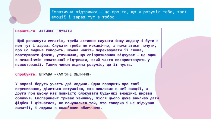 Емпатична підтримка – це про те, що я розумію тебе, твої емоції і зараз тут з тобою. Навчиться АКТИВНО СЛУХАТИ Щоб розвинути емпатію, треба активно слухати іншу людину і бути з нею тут і зараз. Слухати треба не механічно, а намагатися почути, про що людина говорить. Можна навіть переказувати її слова, повторювати фрази, уточнюючи, що співрозмовник відчуває – це один з механізмів емпатичної підтримки, який часто використовують у психотерапії. Таким чином людина розуміє, що її чують. Спробуйте: ВПРАВА «КАМ’ЯНЕ ОБЛИЧЧЯ»У вправі беруть участь дві людини. Одна говорить про свої переживання, ділиться ситуацією, яка викликає в неї емоції, а друга при цьому має повністю блокувати будь-які емоційні вирази обличчя. Експеримент триває хвилину, після цього дуже важливо дати фідбек і дізнатися, як почувалися той, хто говорив і не відчував емпатії, і людина з «кам’яним обличчям».