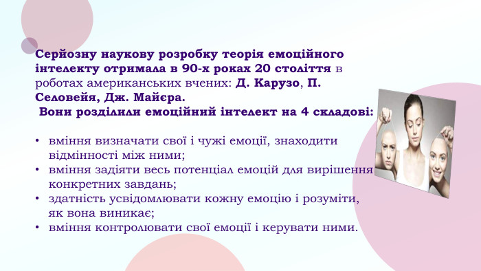 Серйозну наукову розробку теорія емоційного інтелекту отримала в 90-х роках 20 століття в роботах американських вчених: Д. Карузо, П. Селовейя, Дж. Майєра. Вони розділили емоційний інтелект на 4 складові:вміння визначати свої і чужі емоції, знаходити відмінності між ними;вміння задіяти весь потенціал емоцій для вирішення конкретних завдань;здатність усвідомлювати кожну емоцію і розуміти, як вона виникає;вміння контролювати свої емоції і керувати ними.