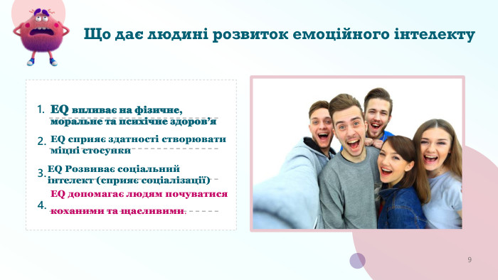 Що дає людині розвиток емоційного інтелекту. ЕQ впливає на фізичне, моральне та психічне здоров’я. ЕQ сприяє здатності створювати міцні стосунки. ЕQ Розвиває соціальний інтелект (cприяє соціалізації)ЕQ допомагає людям почуватися коханими та щасливими.9