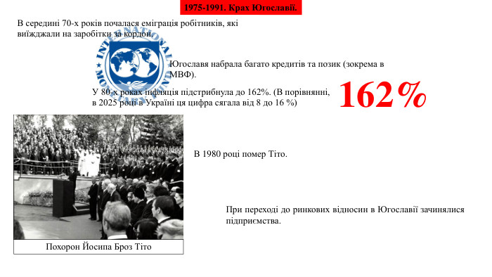 1975-1991. Крах Югославії. В середині 70-х років почалася еміграція робітників, які виїжджали на заробітки за кордон. Югославя набрала багато кредитів та позик (зокрема в МВФ). У 80-х роках інфляція підстрибнула до 162%. (В порівнянні, в 2025 році в Україні ця цифра сягала від 8 до 16 %)В 1980 році помер Тіто. Похорон Йосипа Броз Тіто. При переході до ринкових відносин в Югославії зачинялися підприємства.162%
