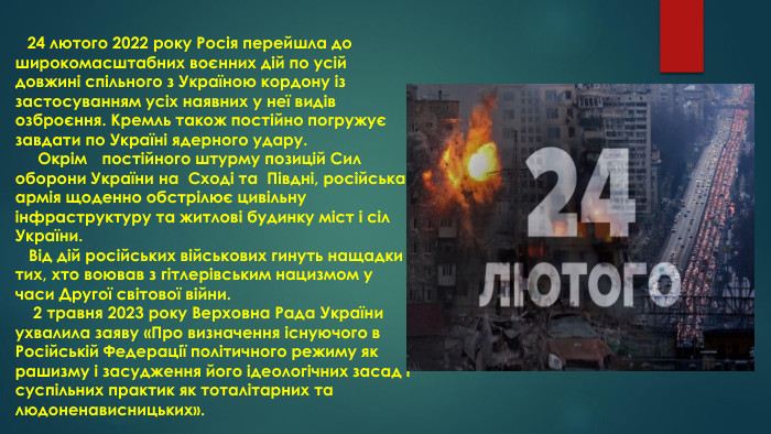  24 лютого 2022 року Росія перейшла до широкомасштабних воєнних дій по усій довжині спільного з Україною кордону із застосуванням усіх наявних у неї видів озброєння. Кремль також постійно погружує завдати по Україні ядерного удару. Окрім постійного штурму позицій Сил оборони України на Сході та Півдні, російська армія щоденно обстрілює цивільну інфраструктуру та житлові будинку міст і сіл України. Від дій російських військових гинуть нащадки тих, хто воював з гітлерівським нацизмом у часи Другої світової війни. 2 травня 2023 року Верховна Рада України ухвалила заяву «Про визначення існуючого в Російській Федерації політичного режиму як рашизму і засудження його ідеологічних засад і суспільних практик як тоталітарних та людоненависницьких».