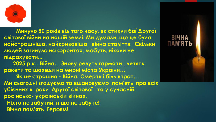  Минуло 80 років від того часу, як стихли бої Другої світової війни на нашій землі. Ми думали, що це була найстрашніша, найкривавіша війна століття. Скільки людей загинуло на фронтах, мабуть, ніколи не підрахувати... 2025 рік…Війна… Знову ревуть гармати , летять ракети та шахеди на мирні міста України… Як це страшно - Війна. Смерть і біль втрат… Ми сьогодні згадуємо та вшановуємо пам’ять про всіх убієнних в роки Другої світової та у сучасній російсько- українській війнах. Ніхто не забутий, ніщо не забуте! Вічна пам’ять Героям!