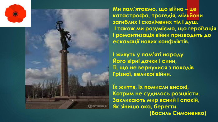 Ми пам’ятаємо, що війна – це катастрофа, трагедія, мільйони загиблих і скалічених тіл і душ. І також ми розуміємо, що героїзація і романтизація війни призводить до ескалації нових конфліктів. І живуть у пам’яті народу. Його вірні дочки і сини,Ті, що не вернулися з походів. Грізної, великої війни.Їх життя, їх помисли високі,Котрим не судилось розцвісти,Закликають мир ясний і спокій,Як зіницю ока, берегти. (Василь Симоненко)