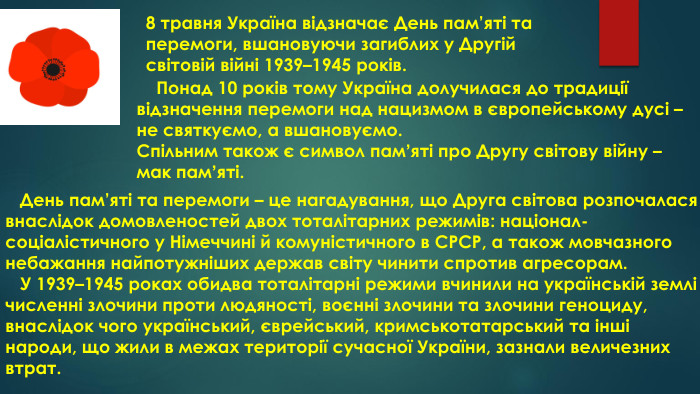 8 травня Україна відзначає День пам’яті та перемоги, вшановуючи загиблих у Другій світовій війні 1939–1945 років. Понад 10 років тому Україна долучилася до традиції відзначення перемоги над нацизмом в європейському дусі – не святкуємо, а вшановуємо. Спільним також є символ памʼяті про Другу світову війну – мак памʼяті. День пам’яті та перемоги – це нагадування, що Друга світова розпочалася внаслідок домовленостей двох тоталітарних режимів: націонал-соціалістичного у Німеччині й комуністичного в СРСР, а також мовчазного небажання найпотужніших держав світу чинити спротив агресорам. У 1939–1945 роках обидва тоталітарні режими вчинили на українській землі численні злочини проти людяності, воєнні злочини та злочини геноциду, внаслідок чого український, єврейський, кримськотатарський та інші народи, що жили в межах території сучасної України, зазнали величезних втрат.