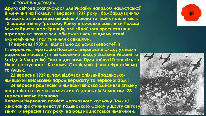  . ІСТОРИТЧНА ДОВІДКАДруга світова розпочалася для України нападом нацистської Німеччини на Польщу 1 вересня 1939 року і бомбардуванням німецькою військовою авіацією Львова та інших наших міст. 3 вересня війну Третьому Рейху оголосили союзники Польщі Великобританія та Франція, але збройного протистояння агресору не розпочали, обмежившись на цьому етапі економічними і політичними санкціями. 17 вересня 1939 р., відповідно до домовленостей із Гітлером, на територію Польської держави зі сходу увійшли радянські війська (т.з. «визвольний похід у Західній Україні та Західній Білорусії»). Того ж дня ними були зайняті Тернопіль та Рівне, наступного – Коломия, Станіславів (Івано-Франківськ) та Луцьк. 22 вересня 1939 р. там відбувся спільнийрадянсько-німецький військовий парад Вермахту та Червоної армії. 24 вересня радянські й німецькі війська здійснили спільну операцію з оточення польських з’єднань під Замостям. 28 вересня впала Варшава. Перетин Червоною армією державного кордону Польщі означав фактичний вступ Радянського Союзу у Другу світову війну 17 вересня 1939 року на боці нацистської Німеччини..