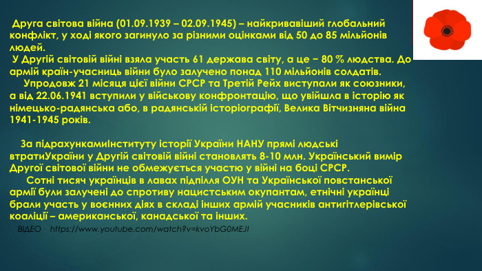  Друга світова війна (01.09.1939 – 02.09.1945) – найкривавіший глобальний конфлікт, у ході якого загинуло за різними оцінками від 50 до 85 мільйонів людей. У Другій світовій війні взяла участь 61 держава світу, а це − 80 % людства. До армій країн-учасниць війни було залучено понад 110 мільйонів солдатів. Упродовж 21 місяця цієї війни СРСР та Третій Рейх виступали як союзники, а від 22.06.1941 вступили у військову конфронтацію, що увійшла в історію як німецько-радянська або, в радянській історіографії, Велика Вітчизняна війна 1941-1945 років. За підрахункамиІнституту історії України НАНУ прямі людські втрати. України у Другій світовій війні становлять 8-10 млн. Український вимір Другої світової війни не обмежується участю у війні на боці СРСР. Сотні тисяч українців в лавах підпілля ОУН та Української повстанської армії були залучені до спротиву нацистським окупантам, етнічні українці брали участь у воєнних діях в складі інших армій учасників антигітлерівської коаліції – американської, канадської та інших. ВІДЕО https://www.youtube.com/watch?v=kvo. Yb. G0 MEJI