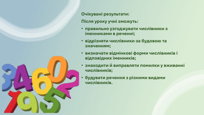 Очікувані результати: Після уроку учні зможуть:правильно узгоджувати числівники з іменниками в реченні;відрізняти числівники за будовою та значенням;визначати відмінкові форми числівників і відповідних іменників;знаходити й виправляти помилки у вживанні числівників;будувати речення з різними видами числівників.