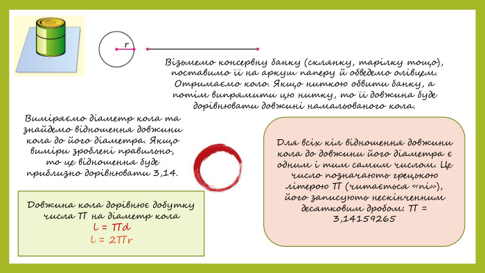 Візьмемо консервну банку (склянку, тарілку тощо), поставимо її на аркуш паперу й обведемо олівцем. Отримаємо коло. Якщо ниткою обвити банку, а потім випрямити цю нитку, то її довжина буде дорівнювати довжині намальованого кола. Виміряємо діаметр кола та знайдемо відношення довжини кола до його діаметра. Якщо виміри зроблені правильно, то це відношення буде приблизно дорівнювати 3,14. Для всіх кіл відношення довжини кола до довжини його діаметра є одним і тим самим числом. Це число позначають грецькою літерою ∏ (читається «пі»), його записують нескінченним десятковим дробом: ∏ = 3,14159265 Довжина кола дорівнює добутку числа ∏ на діаметр колаl = ∏d l = 2∏r