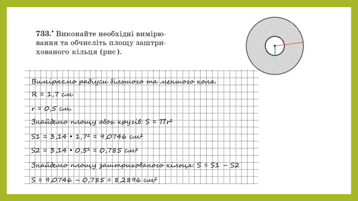 Виміряємо радіуси більшого та меншого кола. R = 1,7 cм r = 0,5 см. Знайдемо площу обох кругів: S = ∏r²S1 = 3,14 • 1,7² = 9,0746 см²S2 = 3,14 • 0,5² = 0,785 см²Знайдемо площу заштрихованого кільця: S = S1 – S2 S = 9,0746 – 0,785 = 8,2896 см² 